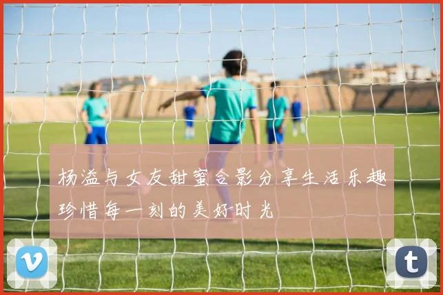 杨溢与女友甜蜜合影分享生活乐趣珍惜每一刻的美好时光