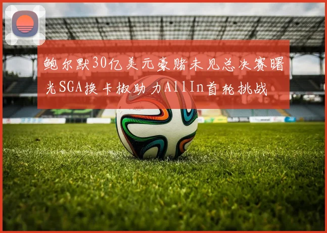 鲍尔默30亿美元豪赌未见总决赛曙光SGA换卡椒助力AllIn首轮挑战
