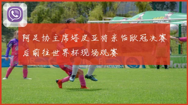 阿足协主席塔皮亚将亲临欧冠决赛后前往世界杯现场观赛
