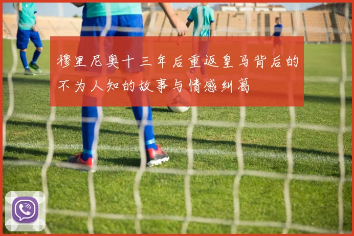 穆里尼奥十三年后重返皇马背后的不为人知的故事与情感纠葛