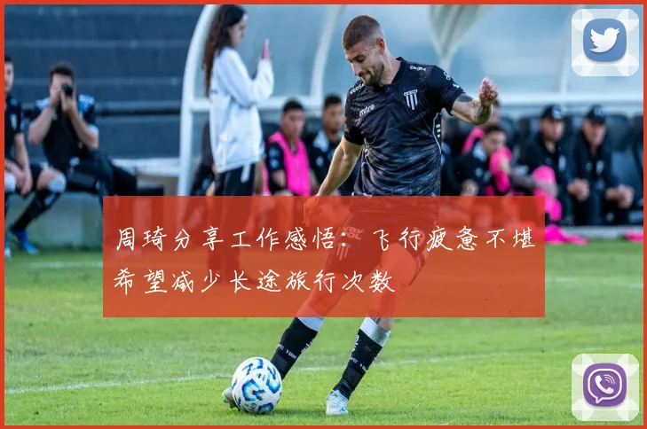 周琦分享工作感悟：飞行疲惫不堪希望减少长途旅行次数