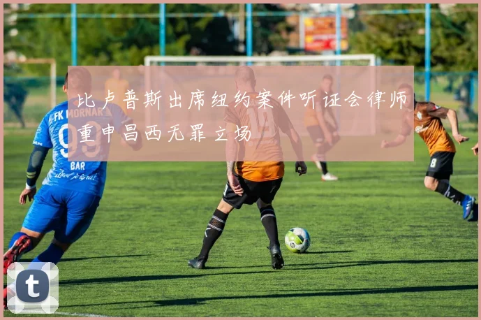 比卢普斯出席纽约案件听证会律师重申昌西无罪立场