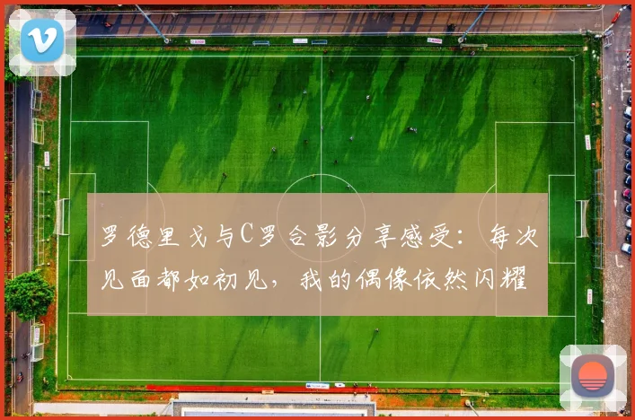 罗德里戈与C罗合影分享感受：每次见面都如初见，我的偶像依然闪耀