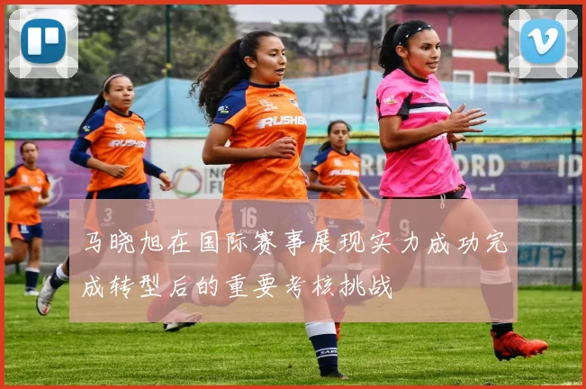 马晓旭在国际赛事展现实力成功完成转型后的重要考核挑战