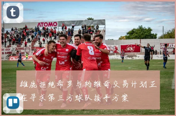 雄鹿拒绝希罗与约维奇交易计划正在寻求第三方球队接手方案