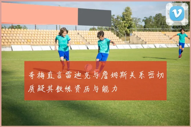 夸梅直言雷迪克与詹姆斯关系密切质疑其教练资历与能力