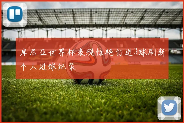 库尼亚世界杯表现惊艳打进3球刷新个人进球纪录