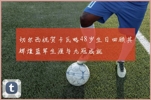 切尔西祝贺卡瓦略48岁生日回顾其辉煌蓝军生涯与九冠成就