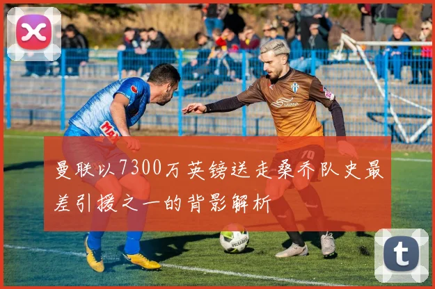 曼联以7300万英镑送走桑乔队史最差引援之一的背影解析